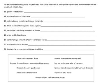 For each of the following rocks and/features, fill in the blanks with an appropriate depositional environment from the
word bank listed below.
13. poorly sorted arkose
14. contains fossils of intact coral
15. red mudstone containing dinosaur footprints
16. black shale containing some pyrite crystals.
17. sandstone containing symmetrical ripples
18. cross bedded sandstone
19. contains large amounts of carbon and fossil leaves
20. contains fossils of feathers
21. Contains large, rounded pebbles and cobbles_
Deposited in a desert dune
Formed from sediments accumulated in a swamp
Deposited in very quiet water
Deposited in anoxic water
formed from shallow marine reef
has not undergone a lot of transport
formed from terrestrial mud (riverbank deposits)
deposited on a beach
Deposited by a swiftly moving stream