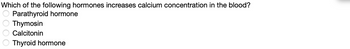 Which of the following hormones increases calcium concentration in the blood?
Parathyroid hormone
Thymosin
Calcitonin
Thyroid hormone