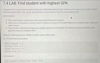 7.4 LAB: Find student with highest GPA
Complete the Course class by implementing the findStudent Highest Gpa() method, which returns the Student object
with the highest GPA in the course. Assume that no two students have the same highest GPA.
Given classes:
• Class LabProgram contains the main method for testing the program.
• Class Course represents a course, which contains an ArrayList of Student objects as a course roster. (Type your
code in here.)
• Class Student represents a classroom student, which has three fields: first name, last name, and GPA. (Hint:
getGPA) returns a student's GPA.)
Note: For testing purposes, different student values will be used.
Ex. For the following students:
Henry Nguyen 3.5
Brenda Stern 2.0
Lynda Robison 3.2
Sonya King 3.9-
the output is:
Top student: Sonya King (GPA: 3.9)