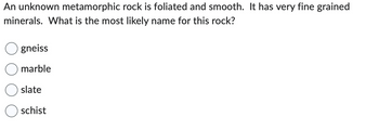 An unknown metamorphic rock is foliated and smooth. It has very fine grained
minerals. What is the most likely name for this rock?
gneiss
marble
slate
schist