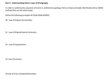 Part 2: Understanding Steno's Laws of Stratigraphy
In order to understand a sequence of events in sedimentary geology, there are basic principles that Nicolas Steno (1669)
outlined that we still utilize today.
Define the following principles IN YOUR OWN WORDS:
30. Law of Original Horizontality-
31. Law of Original/Lateral Continuity-
32. Law of Superposition-
33- Law of Inclusion-
34-Law of Cross Cutting Relationships-