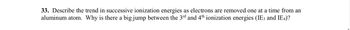 **33.** Describe the trend in successive ionization energies as electrons are removed one at a time from an aluminum atom. Why is there a big jump between the 3rd and 4th ionization energies (IE₃ and IE₄)?