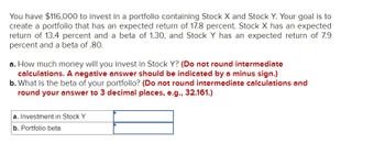 You have $116,000 to invest in a portfolio containing Stock X and Stock Y. Your goal is to
create a portfolio that has an expected return of 17.8 percent. Stock X has an expected
return of 13.4 percent and a beta of 1.30, and Stock Y has an expected return of 7.9
percent and a beta of .80.
a. How much money will you invest in Stock Y? (Do not round intermediate
calculations. A negative answer should be indicated by a minus sign.)
b. What is the beta of your portfolio? (Do not round intermediate calculations and
round your answer to 3 decimal places, e.g., 32.161.)
a. Investment in Stock Y
b. Portfolio beta