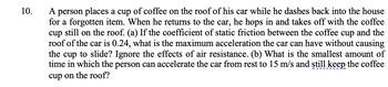 10.
A person places a cup of coffee on the roof of his car while he dashes back into the house
for a forgotten item. When he returns to the car, he hops in and takes off with the coffee
cup still on the roof. (a) If the coefficient of static friction between the coffee cup and the
roof of the car is 0.24, what is the maximum acceleration the car can have without causing
the cup to slide? Ignore the effects of air resistance. (b) What is the smallest amount of
time in which the person can accelerate the car from rest to 15 m/s and still keep the coffee
cup on the roof?