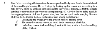 **Problem 2: Stopping Distance Comparison of Two Drivers**

Two drivers traveling side-by-side at the same speed suddenly see a deer in the road ahead of them and begin braking. Driver 1 stops by locking up his brakes and screeching to a halt; Driver 2 stops by applying her brakes just to the verge of locking, so that the wheels continue to turn until her car comes to a complete stop. 

(a) All other factors being equal, is the stopping distance of Driver 1 greater than, less than, or equal to the stopping distance of Driver 2? 

(b) Choose the best explanation from among the following:

I. Locking up the brakes gives the greatest possible braking force.

II. The same tires on the same road result in the same force of friction.

III. Locked-up brakes lead to sliding (kinetic) friction, which is less than rolling (static) friction.

---

In analyzing part (a), consider the principles of friction and braking force. Locking up the brakes causes the tires to slide along the road surface, resulting in kinetic friction. On the other hand, braking just before the point of locking up utilizes the maximum static friction without transitioning into kinetic friction. 

By comparing the two scenarios:

- **Kinetic friction** (when the wheels are locked) is generally lower in magnitude compared to **static friction** (when the wheels are turning but not locked).
- Consequently, the braking force in the kinetic friction scenario is less efficient compared to the static friction scenario.

Therefore, Driver 1 (utilizing kinetic friction by locking up the brakes) will have a longer stopping distance compared to Driver 2 (who maintains static friction).

For part (b), III offers the best explanation: 
"Locked-up brakes lead to sliding (kinetic) friction, which is less than rolling (static) friction."

This elucidates that the rolling friction (engaged by Driver 2) is more effective for braking than sliding friction (experienced by Driver 1), thus explaining why Driver 2 would stop in a shorter distance.