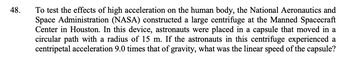 48.
To test the effects of high acceleration on the human body, the National Aeronautics and
Space Administration (NASA) constructed a large centrifuge at the Manned Spacecraft
Center in Houston. In this device, astronauts were placed in a capsule that moved in a
circular path with a radius of 15 m. If the astronauts in this centrifuge experienced a
centripetal acceleration 9.0 times that of gravity, what was the linear speed of the capsule?