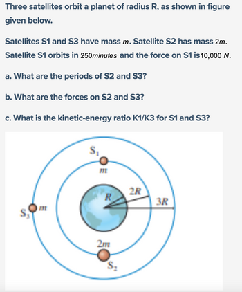 Three satellites orbit a planet of radius R, as shown in figure
given below.
Satellites S1 and S3 have mass m. Satellite S2 has mass 2m.
Satellite S1 orbits in 250minutes and the force on S1 is10,000 N.
a. What are the periods of S2 and S3?
b. What are the forces on S2 and S3?
c. What is the kinetic-energy ratio K1/K3 for S1 and S3?
R
2m
2R
3R