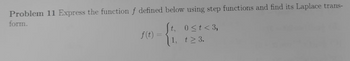 Problem 11 Express the function f defined below using step functions and find its Laplace trans-
form.
f(t)
t, 0≤t<3,
1, 123.