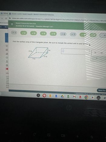 William A Chrome - ALEKS-Srushti Vasanth - Module 9 Volume/Surf Area Quiz
www-awu.aleks.com/alekscgi/x/Isl.exe/10_u-IgNsl kr7j8P3jH-lBgKFPI1rko7vX92zFQT1 HSdvxh-cTzpPnLRC-0HBU6ICXnx_v-WKzrMa
me
C
WCS Classlink
6th F
Mr
GIAN
Ell
Infol
Grac
TER
10-0
2023
TERI
03-0
2024
=
= 1
Module 9 Volume/Surf Area Quiz
Question 10 of 12 (1 point) | Question Attempt: 1 of 1
✓2
✓3
13 in
A
9 in
✔ 4
D
12 in
Find the surface area of this triangular prism. Be sure to include the correct unit in your answer.
6 in
✓ 5
G
= 6
0
= 7
G
✓8
M
9
in
X
2024 McGraw Hill LLC. All Rights Reserved.
in²
Save For I
S
10
Terms c