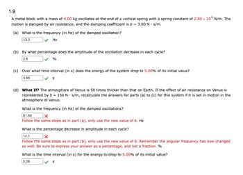 1.9
A metal block with a mass of 4.00 kg oscillates at the end of a vertical spring with a spring constant of 2.80 x 104 N/m. The
motion is damped by air resistance, and the damping coefficient is b = 3.00 N. s/m.
(a) What is the frequency (in Hz) of the damped oscillation?
13.3
Hz
(b) By what percentage does the amplitude of the oscillation decrease in each cycle?
2.8
%
(c) Over what time interval (in s) does the energy of the system drop to 5.00% of its initial value?
3.99
S
(d) What If? The atmosphere of Venus is 50 times thicker than that on Earth. If the effect of air resistance on Venus is
represented by b= 150 N s/m, recalculate the answers for parts (a) to (c) for this system if it is set in motion in the
atmosphere of Venus.
What is the frequency (in Hz) of the damped oscillations?
81.54
x
Follow the same steps as in part (a), only use the new value of b. Hz
What is the percentage decrease in amplitude in each cycle?
14.1
X
Follow the same steps as in part (b), only use the new value of b. Remember the angular frequency has now changed
as well. Be sure to express your answer as a percentage, and not a fraction. %
What is the time interval (in s) for the energy to drop to 5.00% of its initial value?
0.08
S