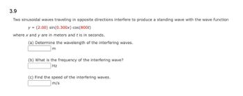 3.9
Two sinusoidal waves traveling in opposite directions interfere to produce a standing wave with the wave function
y = (2.00) sin(0.300x) cos(800t)
where x and y are in meters and t is in seconds.
(a) Determine the wavelength of the interfering waves.
m
(b) What is the frequency of the interfering wave?
Hz
(c) Find the speed of the interfering waves.
m/s