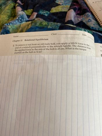 Name
Chapter 11 Rotational Equilibrium
Pa
Class
Date
2. To remove a nut from an old rusty bolt, you apply a 100-N force to the
end of a wrench perpendicular to the wrench handle. The distance from
the applied force to the axis of the bolt is 25 cm. What is the torque
exerted on the bolt in N-m?
ge wh
Na
C
S