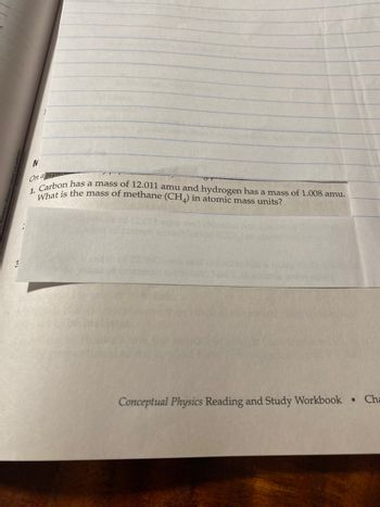 N
On a separ
1. Carbon has a mass of 12.011 amu and hydrogen has a mass of 1.008 amu.
What is the mass of methane (CHA) in atomic mass units?
Conceptual Physics Reading and Study Workbook Cha