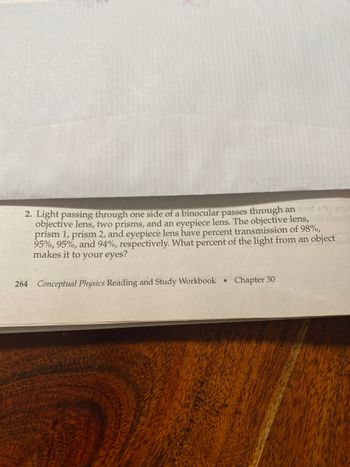 2. Light passing through one side of a binocular passes through an
iguo
objective lens, two prisms, and an eyepiece lens. The objective lens,
prism 1, prism 2, and eyepiece lens have percent transmission of 98%,
95%, 95%, and 94%, respectively. What percent of the light from an object
makes it to your eyes?
264 Conceptual Physics Reading and Study Workbook
Chapter 30