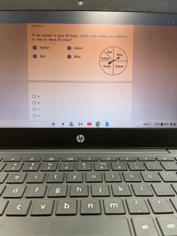 e
d
X
C
Question 2
4
*
CUE
If the spinner is spun 80 times, which color would you expect it
to stop on about 30 times?
Yellow
0000
$
f
Red
تكل
%
V
X
t
6.0
C Green
IL Oll
g
D Blue
b
hp
y
h
&
7
n
Red
Yellow
Green
8
I
O
Blue
Yellow
9
m
k
Apr 21
P
9:59 INTL