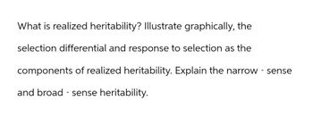 What is realized heritability? Illustrate graphically, the
selection differential and response to selection as the
components of realized heritability. Explain the narrow - sense
and broad-sense heritability.