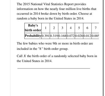 The 2015 National Vital Statistics Report provides
information on how the nearly four million live births that
occurred in 2014 broke down by birth order. Choose at
random a baby born in the United States in 2014.
Baby's
birth order
1 |
Probability 0.391 0.319 0.168 0.072 0.028 0.012 0.005
2
3 4 5 6
|
The few babies who were 9th or more in birth order are
included in the "8" birth order group.
7
Call X the birth order of a randomly selected baby born in
the United States in 2014.