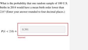 What is the probability that one random sample of 100 U.S.
births in 2014 would have a mean birth order lower than
2.0? (Enter your answer rounded to four decimal places.)
P(x < 2.0) =
0.391
Incorrect