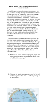 Part 2: Hotspot Track of the Hawaiian-Emperor
Seamount Chain
As a lithospheric plate migrates across a stationary hot
spot, a volcano develops directly above the hot spot. When
the plate slides on, the volcano that was over the hot spot
becomes dormant, and over time it migrates many
kilometers from the hotspot. Meanwhile, a new volcano
arises as new lithosphere passes over the hotspot. The result
is a string of volcanoes, with one end of the line located
over the hotspot and quite active and the other end distant
and inactive. In between is a succession of volcanoes that
are progressively older with distance from the hotspot. The
Hawaiian Islands and Emperor Seamount chains are
thought to represent such a line of volcanoes that formed
over the Hawaiian Hotspot. You goal in this lab is to
determine the rates and directions that the Pacific Place
moved over the mantle plume to create this surface
expression.
Take a look at the accompanying figure that shows the
Hawaiian Islands and Emperor Seamounts. The ages of
each island or seamount is indicated on the figure. The ages
were determined by using isotopic dating methods on the
basalts produced at the hotspot and are in units of million
years (Ma). When doing calculations please show all your
work in the space given (or on an attached page of scrap
paper). Remember 100cm=1m, 1,000m=1km, so
1km=100,000cm
1) What was the rate in centimeters per year (cm/yr) and
direction of plate motion in the Hawaiian region from
4.7 to 1.6 million years ago?
2) What was the rate in centimeters per year (cm/yr) and
direction of plate motion from 1.6 million years ago to
the present time?
Sept. 15, 1994: Huge eruption of
Kliuchevskoi volcano. Ash cloud
extends 565 km SE
Dec. 23, 1995: Shishaldin
volcano sends ash
Over 10 km high
Jan. 17, 1995:
Kobe, Japan earthquake.
5000 people killed
Jan. 17, 1994: Northridge
earthquake damages
100,000 buildings
60 m.y.
Juan de
Fuca Ridge
(red) and
plate
Emperor
Seamount
June 3, 1991:
Unzen, Japan volcanic
eruption kills 41 people,
including-
3 geologists
chain
June 28, 1992: Most
powerful earthquake
in 40 years
Montserrat's
Soufriere
Hills volcano
erupts since
1995
40 m.y.>
Fawaian Islands chain
Kilauea Volcano
erupts continuously
since 1991
April 22,
1991:
Costa Rica
earthquake
kills 76
June 12, 1991: Mt. Pinatubo,
Philippines eruption kills 1 person;
volcanic ash cloud extensive (striped)
Enlarged
Submarine
volcanic
eruptions
observed in
2006, 2007
Dec. 26, 2004: Sumatra earthquake
generates most devastating tsunami in
COCOS
PLATE
