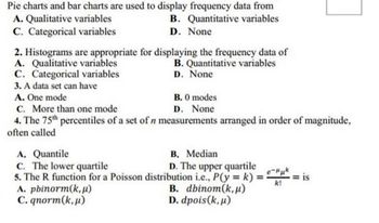 Pie charts and bar charts are used to display frequency data from
A. Qualitative variables
B. Quantitative variables
D. None
C. Categorical variables
2. Histograms are appropriate for displaying the frequency data of
A. Qualitative variables
B. Quantitative variables
D. None
C. Categorical variables
3. A data set can have
A. One mode
C. More than one mode
4. The 75th percentiles of a set of n measurements arranged in order of magnitude,
often called
B. 0 modes
D. None
A. Quantile
B. Median
C. The lower quartile
D. The upper quartile
5. The R function for a Poisson distribution i.e., P(y = k) = 3 = is
e-μμk
k!
A. pbinorm(k, µ)
C. qnorm(k,u)
B. dbinom(k, u)
D. dpois (k, μ)