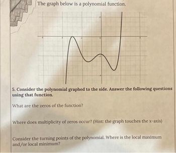 The graph below is a polynomial function.
0
5. Consider the polynomial graphed to the side. Answer the following questions
using that function.
What are the zeros of the function?
Where does multiplicity of zeros occur? (Hint: the graph touches the x-axis)
Consider the turning points of the polynomial. Where is the local maximum
and/or local minimum?