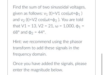 Find the sum of two sinusoidal voltages,
given as follows: V₁ (t)=V1 cos(wt+₁)
and v₂ (t)=V2 cos(wt+2). You are told
that V1 =13, V2 = 21, w = 1,000, 1
68° and 2 44°.
=
=
Hint: we recommend using the phasor
transform to add these signals in the
frequency domain.
Once you have added the signals, please
enter the magnitude below.