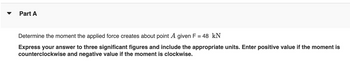 Part A
Determine the moment the applied force creates about point A given F = 48 kN
Express your answer to three significant figures and include the appropriate units. Enter positive value if the moment is
counterclockwise and negative value if the moment is clockwise.