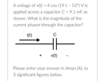 A voltage of v(t) = 4 cos (19 t - 53°) V is
applied across a capacitor C = 9.1 mF as
shown. What is the magnitude of the
current phasor through the capacitor?
i(t)
C
v(t)
Please enter your answer in Amps (A), to
3 significant figures below.