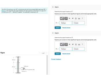 The 2014-T6 aluminum rod AC is reinforced with the firmly bonded A992 steel tube BC. (
Figure 1) The assembly fits snugly between the rigid supports so that there is no gap at C.
An axial force of P = 390 kN is applied. The assembly is attached at D.
Part A
Figure
400 mm
P
B
50 mm
A 992 steel
800 mm
-a
25 mm
2014-T6 aluminum alloy
Section a-a
Determine the support reaction at C.
Express your answer to three significant figures and include appropriate units.
HÅ
?
Fc =
Value
Units
Submit
Request Answer
Part B
Determine the support reaction at D.
Express your answer to three significant figures and include appropriate units.
HA
?
FD = Value
Units
1 of 1
Submit
Request Answer
Provide Feedback