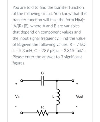 You are told to find the transfer function
of the following circuit. You know that the
transfer function will take the form H(w)=
jA/(R+jB), where A and B are variables
that depend on component values and
the input signal frequency. Find the value
of B, given the following values: R = 7 kº,
L = 5.3 mH, C = 789 µF, w = 2,315 rad/s.
Please enter the answer to 3 significant
figures.
Vin
C
R
www
Vout