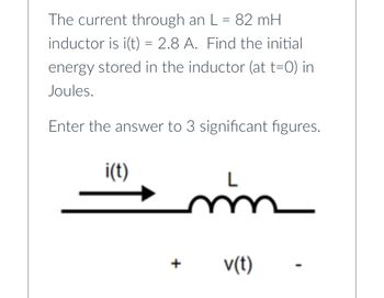 The current through an L = 82 mH
inductor is i(t) = 2.8 A. Find the initial
energy stored in the inductor (at t=0) in
Joules.
Enter the answer to 3 significant figures.
i(t)
+
m
v(t)