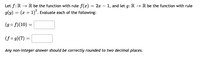 Let f:R → R be the function with rule f(æ) = 2x – 1, and let g: R → R be the function with rule
g(y) = (x + 1). Evaluate each of the following:
(go f)(10)
(f o g)(7) =
Any non-integer answer should be correctly rounded to two decimal places.
