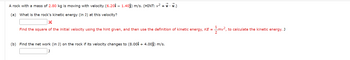 A rock with a mass of 2.80 kg is moving with velocity (6.20î – 1.40ĵ) m/s. (HINT: v² = ✓ · V.)
(a) What is the rock's kinetic energy (in J) at this velocity?
X
Find the square of the initial velocity using the hint given, and then use the definition of kinetic energy, KE = mv²,
(b) Find the net work (in J) on the rock if its velocity changes to (8.00î + 4.00ĵ) m/s.
J
to calculate the kinetic energy. J