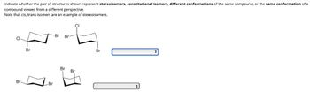 Indicate whether the pair of structures shown represent stereoisomers, constitutional isomers, different conformations of the same compound, or the same conformation of a
compound viewed from a different perspective.
Note that cis, trans isomers are an example of stereoisomers.
Br
Br
Br
4
Br
-Br Br
Br
22