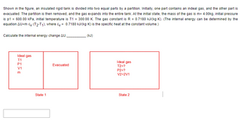 Shown in the figure, an insulated rigid tank is divided into two equal parts by a partition. Initially, one part contains an indeal gas, and the other part is
evacuated. The partition is then removed, and the gas expands into the entire tank. At the initial state, the mass of the gas is m= 4.00kg, initial pressure
is p1 = 600.00 kPa, initial temperature is T1 = 300.00 K. The gas constant is R = 0.7180 kJ/(kg-K). (The internal energy can be determined by the
equation AU=m-cy (T2-T1), where cy= 0.7180 kJ/(kg-K) is the specific heat at the constant volume.)
Calculate the internal energy change AU.
Ideal gas
T1
FISE
P1
V1
m
State 1
Evacuated
(kJ)
Ideal gas
T2=?
P2=?
V2=2V1
State 2