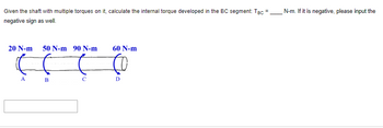 **Educational Content on Shaft Torque Calculation**

**Problem Statement:** 

Given the shaft with multiple torques applied on it, calculate the internal torque developed in the BC segment. Provide your answer in N·m. If the resulting torque is negative, include the negative sign in your answer.

**Diagram Explanation:**

The diagram shows a straight shaft with four torques applied at different points:

- **Point A:** 20 N·m clockwise
- **Point B:** 50 N·m counterclockwise
- **Point C:** 90 N·m clockwise
- **Point D:** 60 N·m counterclockwise

**Task:** 

Calculate the internal torque in the segment between points B and C, represented by T<sub>BC</sub> = ____ N·m. 

Insert the value in the provided space. If the torque is negative, ensure that the negative sign is included in the answer. 