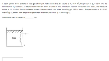 **Transcription of the Educational Content:**

A piston-cylinder device contains an ideal gas of nitrogen. At the initial state, the volume is \( V_1 = 1.00 \, \text{m}^3 \), the pressure is \( p_1 = 400.00 \, \text{kPa} \), and the temperature is \( T_1 = 300.00 \, \text{K} \). An electric heater within the device is turned on for a time of \( \Delta t = 5.00 \, \text{min} \). The current is \( I = 3.00 \, \text{A} \), and the source voltage is \( V = 120.00 \, \text{V} \). During the heating process, the gas expands, and a heat loss of \( Q_{\text{out}} = 2.80 \, \text{kJ} \) occurs. The gas constant is \( R = 0.297 \, \text{kPa} \cdot \text{m}^3/(\text{kg} \cdot \text{K}) \), and the room temperature specific heat at constant pressure is \( c_p = 1.039 \, \text{kJ}/(\text{kg} \cdot \text{K}) \).

Calculate the mass of the gas, \( m \) (kg).

**Diagram Explanation:**

The diagram shows a schematic of a piston-cylinder device. It contains the following elements:

- A cylinder with a movable piston at the top.
- The word "Gas" indicates the contents inside the cylinder.
- A symbol representing an electric heater is shown at the bottom, indicating where heat is added to the system.

This setup illustrates the principles of thermodynamics with respect to gas behavior and heat transfer in a piston-cylinder system.