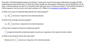 University of Florida football programs are printed 1 week prior to each home game. Attendance averages 90,000
screaming and loyal Gators fans, of whom two-thirds usually buy the program, following a normal distribution, for $5
each. Unsold programs are sent to a recycling center that pays only 10 cents per program. The standard deviation is
5,000 programs, and the cost to print each program is $1. Refer to the standard normal table for z-values.
a) What is the cost of underestimating demand for each program?
Cs = $
(round your response to two decimal places).
b) What is the overage cost per program?
= $ (round your response to two decimal places).
c) How many programs should be ordered per game?
programs should be ordered per game (round your response to the nearest whole number).
d) What is the stockout risk for this order size?
Stockout risk =
(round your response to four decimal places).