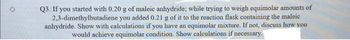 Q3. If you started with 0.20 g of maleic anhydride; while trying to weigh equimolar amounts of
2,3-dimethylbutadiene you added 0.21 g of it to the reaction flask containing the maleic
anhydride. Show with calculations if you have an equimolar mixture. If not, discuss how you
would achieve equimolar condition. Show calculations if necessary.