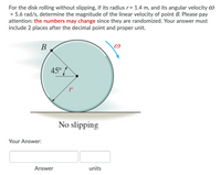 For the disk rolling without slipping, if its radius r= 1.4 m, and its angular velocity W
= 5.6 rad/s, determine the magnitude of the linear velocity of point B. Please pay
attention: the numbers may change since they are randomized. Your answer must
include 2 places after the decimal point and proper unit.
В
45°
No slipping
Your Answer:
Answer
units
