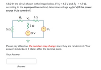 4.8.2 In the circuit shown in the image below, if V1 = 4.2 V and R1 = 4.9 Q,
according to the superposition method, determine voltage vo (in V) if the power
source V1 is turned off.
R1
Vo
V,
9 V
Please pay attention: the numbers may change since they are randomized. Your
answer should keep 3 places after the decimal point.
Your Answer:
Answer
