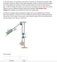 4. For this series of 4 questions, two blocks, A and B, are connected using the cable
and pulley system as shown. (The cable and pulley system is friction-less and weight-
less.) The coefficient of kinetic friction between block A and the inclined plane is
0. 2. Initially the blocks are moving but eventually come to stop. You will be
asked to solve for different things. Please pay attention: the numbers may
change from problem to problem since they are randomized.
4) If block A weighs 120 lb and block B weighs 75 lb, and initially block A moves
down the plane at a velocity of 6.9 ft/s, determine how far block A will move along
the surface until it stops. Your answer must include 2 places after the decimal point
and the proper unit. Take g = 32.2 ft/s2.
A
C
D
B
Your Answer:
Answer
units
