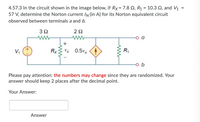 4.57.3 In the circuit shown in the image below, if Rx= 7.8 Q, R1 = 10.3 2, and V1
57 V, determine the Norton current IN (in A) for its Norton equivalent circuit
%3D
%3D
observed between terminals a and b.
2Ω
V,
Rx
Vx 0.5vx <4
R1
o b
Please pay attention: the numbers may change since they are randomized. Your
answer should keep 2 places after the decimal point.
Your Answer:
Answer
