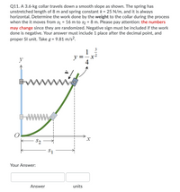 Q11. A 3.6-kg collar travels down a smooth slope as shown. The spring has
unstretched length of 8 m and spring constant k = 25 N/m, and it is always
horizontal. Determine the work done by the weight to the collar during the process
when the it moves from s1 = 16 m to s2 = 8 m. Please pay attention: the numbers
may change since they are randomized. Negative sign must be included if the work
done is negative. Your answer must include 1 place after the decimal point, and
proper SI unit. Take g =
9.81 m/s?.
3
1
2
y
y =
www
S2
Your Answer:
Answer
units
