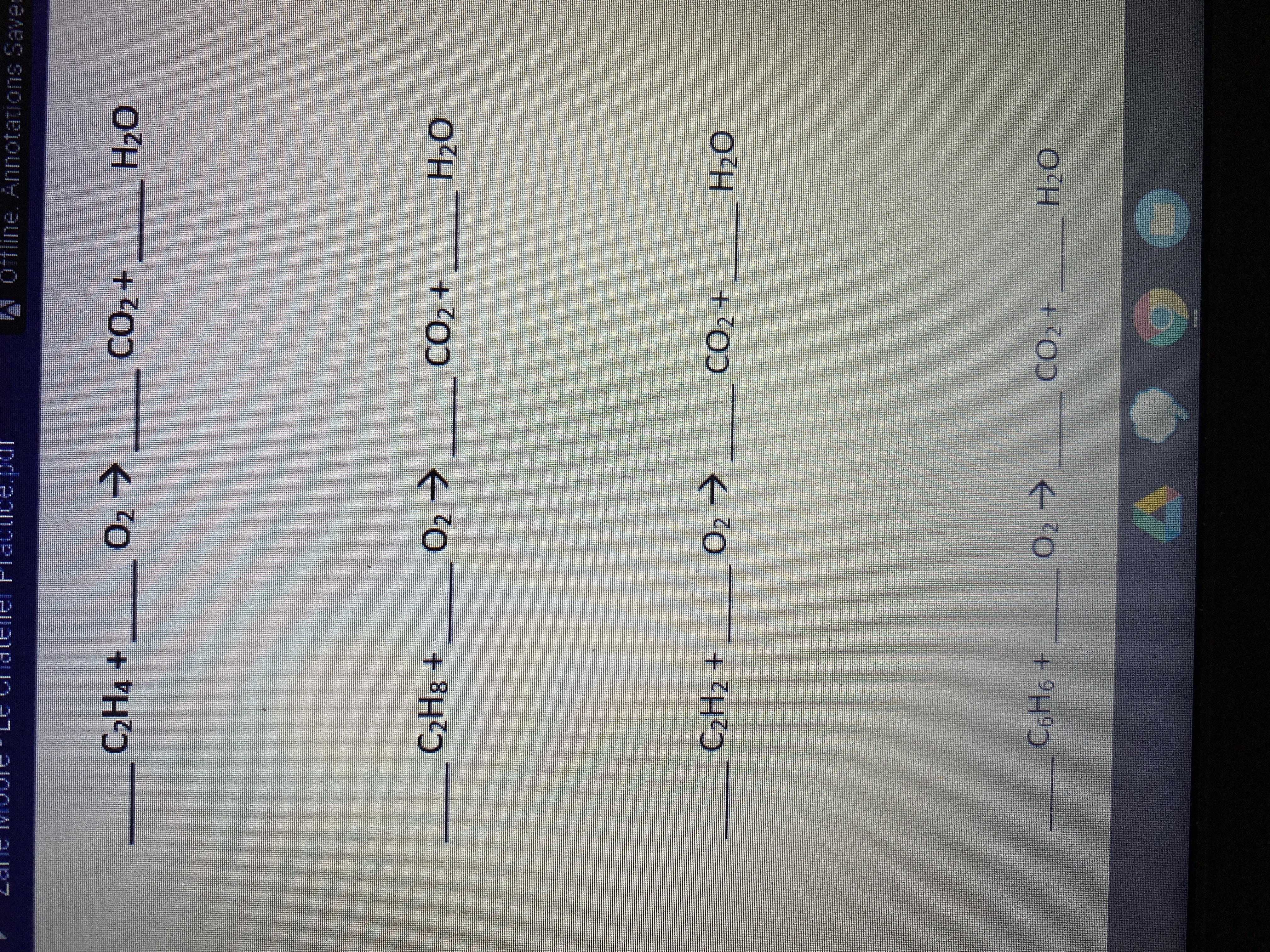 Here is the transcription of the chemical reactions intended for educational purposes. These are unbalanced chemical equations involving hydrocarbons and oxygen, leading to the formation of carbon dioxide and water:

1. \( \_\_\_\_ \, \text{C}_2\text{H}_4 + \_\_\_\_ \, \text{O}_2 \rightarrow \_\_\_\_ \, \text{CO}_2 + \_\_\_\_ \, \text{H}_2\text{O} \)

2. \( \_\_\_\_ \, \text{C}_2\text{H}_8 + \_\_\_\_ \, \text{O}_2 \rightarrow \_\_\_\_ \, \text{CO}_2 + \_\_\_\_ \, \text{H}_2\text{O} \)

3. \( \_\_\_\_ \, \text{C}_2\text{H}_2 + \_\_\_\_ \, \text{O}_2 \rightarrow \_\_\_\_ \, \text{CO}_2 + \_\_\_\_ \, \text{H}_2\text{O} \)

4. \( \_\_\_\_ \, \text{C}_6\text{H}_6 + \_\_\_\_ \, \text{O}_2 \rightarrow \_\_\_\_ \, \text{CO}_2 + \_\_\_\_ \, \text{H}_2\text{O} \)

These equations represent combustion reactions of ethene (C₂H₄), ethane (C₂H₈), acetylene (C₂H₂), and benzene (C₆H₆). Students need to balance each equation by adjusting the coefficients.