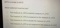 ASTU is similar to AXYZ
Which statement must be true?
The measure of STU is half the measure ofZXYZ
The measure of ZSTU is congruent to the measure of ZXYZ
The measure of STU is double the measure of XYZ
The measure of <STU is not congruent to the measure of ZXYZ
O O
