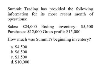 Summit Trading has provided the following
information for its most recent month of
operations:
Sales: $24,000 Ending inventory: $5,500
Purchases: $12,000 Gross profit: $15,000
How much was Summit's beginning inventory?
a. $4,500
b. $8,500
c. $3,500
d. $10,000