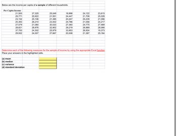 Below are the income per capita of a sample of different households.
Per Capita Income
21,500
37,325
25,049
18,998
24,122
23,615
25,771
25,922
21,551
24,447
21,708
25,028
23,152
25,106
21,385
20,247
25,239
21,096
20,393
26,210
23,002
24,786
21,056
24,217
27,579
21,080
30,023
27,360
24,775
27,489
28,821
28,976
32,902
29,219
26,889
28,066
37,700
24,302
25,979
33,953
26,924
19,373
29,932
24,007
27,667
20,008
21,387
25,184
Determine each of the following measures for the sample of income by using the appropriate Excel function.
Place your answers in the highlighted cells.
(a) mean
(b) median
(c) variance
(d) standard deviation