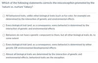 ### Nature vs. Nurture: Correcting Misconceptions

**Question:**
Which of the following statements corrects the misconception promoted by the 'nature vs. nurture' fallacy?

**Options:**
1. All behavioral traits, unlike other biological traits (such as fur color, for example), are determined by the interaction of genetic and environmental effects.
2. Every biological trait (and, as a consequence, every behavior) is determined by the interaction of genetic and environmental effects.
3. Behaviors do not have a genetic component to them, but all other biological traits do, to some extent.
4. Every biological trait (and, as a consequence, every behavior) is determined by either genetic OR environmental/developmental effects.
5. Almost all biological traits are determined by the interaction of genetic and environmental effects; behavioral traits are the exception.

**Explanation:**
The question aims to address and correct common misconceptions regarding the influence of genetics (nature) and environment (nurture) on biological and behavioral traits. The accurately corrected statement will reflect modern scientific understanding that most traits, including behaviors, are the result of interactions between genetic and environmental factors.

**Graph/Diagram Explanation:**
There are no graphs or diagrams accompanying this question. 

The reader is encouraged to consider how each option reflects the interplay between genetics and environment, moving beyond the simplistic dichotomy of 'nature vs. nurture' toward a more integrated perspective.