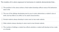 ### Understanding In-Utero Hormone Exposure in Rodents

**Research into In-Utero Hormone Exposure on Rodents:**

Scientific studies examining in-utero exposure to hormones in rodents have demonstrated several key findings. These research outcomes are essential for understanding developmental biology and the effects of prenatal environments on later life behaviors and characteristics. Consider the following statements that summarize these findings:

1. **Behavioral Effects Based on Uterine Position:**
   - The position in the uterus where a fetal rodent develops affects many of its behaviors later in life.
   
2. **Sibling Sex Influence:**
   - The sex of the siblings developing next to you in utero determines a rodent's size at birth but has little to no effect on its adult characteristics.

3. **Female and Male Rodent Development Patterns:**
   - There is no consistent finding that female rodents always develop in utero next to two male rodents.
   - Similarly, male rodents do not always develop in utero next to two female rodents.
   
4. **Sex Determination Based on Sibling Numbers:**
   - The number of siblings a rodent has affects whether a rodent will develop to be a male or a female.

These points highlight the complex interplay between prenatal environments and postnatal outcomes in rodents. For further detailed data analysis and visual representation, researchers often rely on graphs and diagrams to illustrate hormonal influence and developmental variations among rodents in different uterine environments.

**Note:**
This summary is based on cumulative research and illustrates critical aspects of how fetal development conditions, particularly hormonal exposures and sibling dynamics in utero, shape various life outcomes in rodent populations.